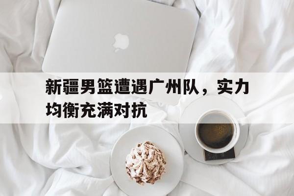 华体会-新疆男篮遭遇广州队，实力均衡充满对抗的简单介绍