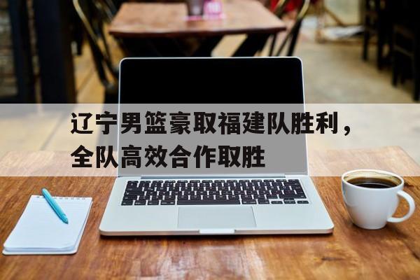 辽宁男篮豪取福建队胜利，全队高效合作取胜的简单介绍