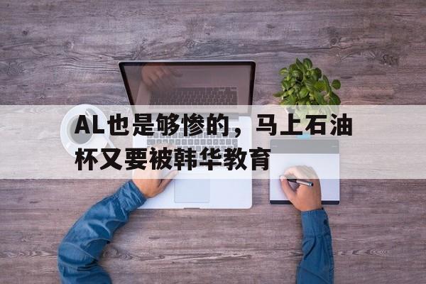 华体会app-包含AL也是够惨的，马上石油杯又要被韩华教育的词条
